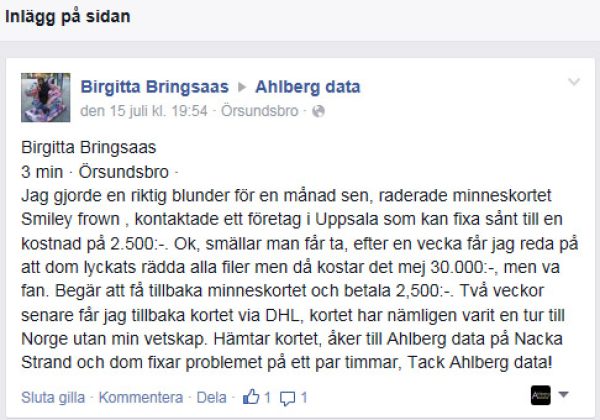 Birgitta Bringsaas, Örsundsbro. "Jag gjorde en riktig blunder för en månad sen, raderade minneskortet Smiley frown , kontaktade ett företag i Uppsala som kan fixa sånt till en kostnad på 2.500:-. Ok, smällar man får ta, efter en vecka får jag reda på att dom lyckats rädda alla filer men då kostar det mej 30.000:-, men va fan. Begär att få tillbaka minneskortet och betala 2,500:-. Två veckor senare får jag tillbaka kortet via DHL, kortet har nämligen varit en tur till Norge utan min vetskap. Hämtar kortet, åker till Ahlberg data på Nacka Strand och dom fixar problemet på ett par timmar, Tack Ahlberg data!"